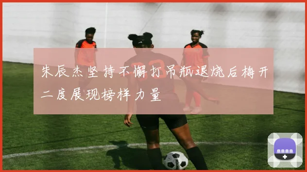 朱辰杰坚持不懈打吊瓶退烧后梅开二度展现榜样力量