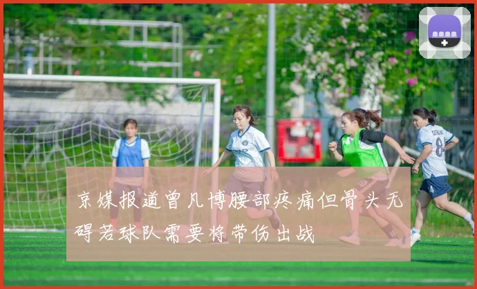 京媒报道曾凡博腰部疼痛但骨头无碍若球队需要将带伤出战