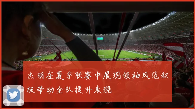杰明在夏季联赛中展现领袖风范积极带动全队提升表现