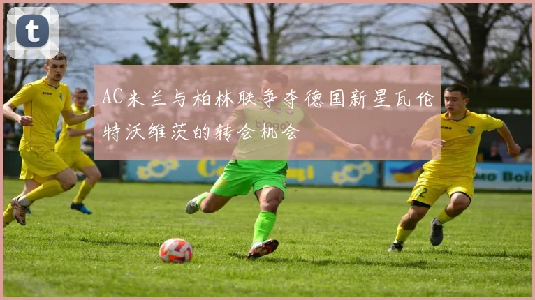 AC米兰与柏林联争夺德国新星瓦伦特沃维茨的转会机会