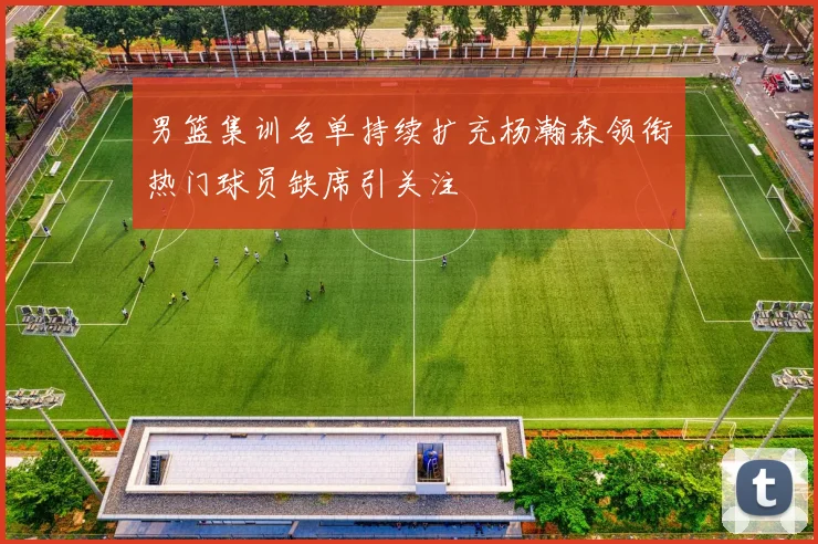 男篮集训名单持续扩充杨瀚森领衔热门球员缺席引关注