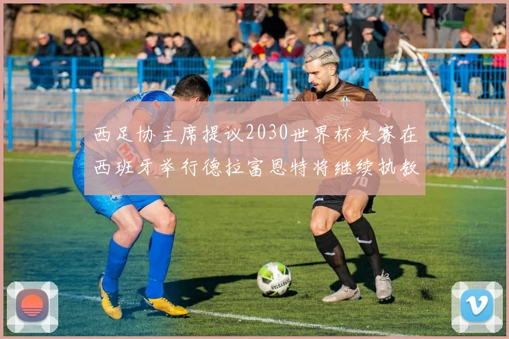 西足协主席提议2030世界杯决赛在西班牙举行德拉富恩特将继续执教国家队
