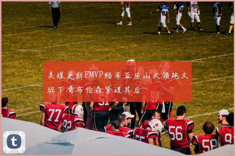 美媒更新FMVP赔率亚历山大领跑文班下滑布伦森紧追其后