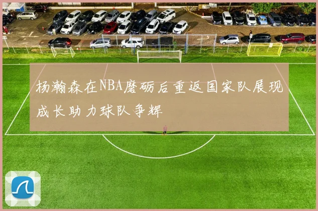 杨瀚森在NBA磨砺后重返国家队展现成长助力球队争辉