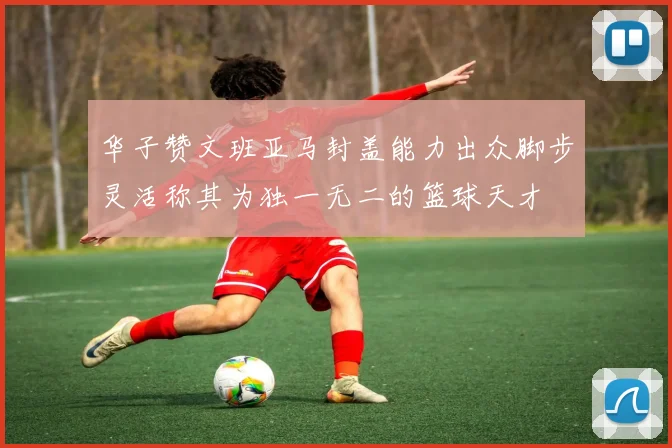 华子赞文班亚马封盖能力出众脚步灵活称其为独一无二的篮球天才