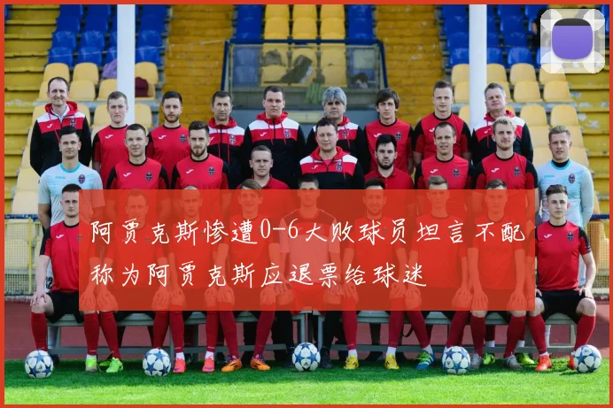 阿贾克斯惨遭0-6大败球员坦言不配称为阿贾克斯应退票给球迷