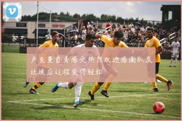 卢克曼首秀感受热烈欢迎感谢队友让适应过程变得轻松