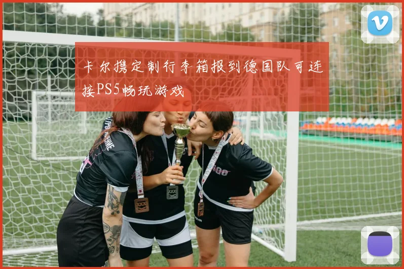 卡尔携定制行李箱报到德国队可连接PS5畅玩游戏