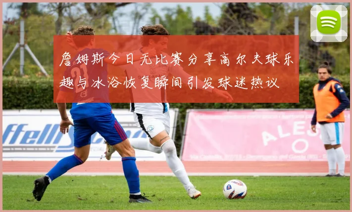 詹姆斯今日无比赛分享高尔夫球乐趣与冰浴恢复瞬间引发球迷热议